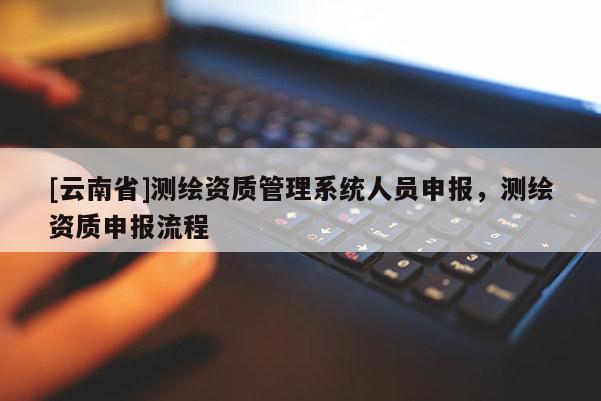 [云南省]測繪資質(zhì)管理系統(tǒng)人員申報，測繪資質(zhì)申報流程