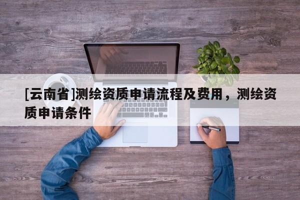 [云南省]測繪資質(zhì)申請(qǐng)流程及費(fèi)用，測繪資質(zhì)申請(qǐng)條件