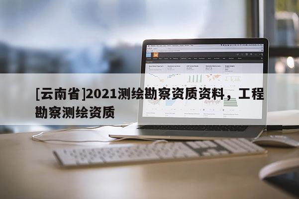 [云南省]2021測(cè)繪勘察資質(zhì)資料，工程勘察測(cè)繪資質(zhì)