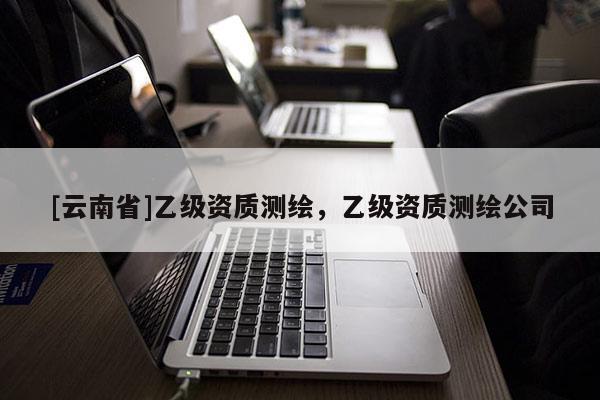 [云南省]乙級(jí)資質(zhì)測(cè)繪，乙級(jí)資質(zhì)測(cè)繪公司