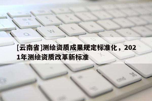 [云南省]測(cè)繪資質(zhì)成果規(guī)定標(biāo)準(zhǔn)化，2021年測(cè)繪資質(zhì)改革新標(biāo)準(zhǔn)
