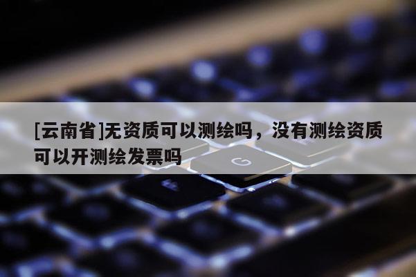 [云南省]無資質(zhì)可以測繪嗎，沒有測繪資質(zhì)可以開測繪發(fā)票嗎