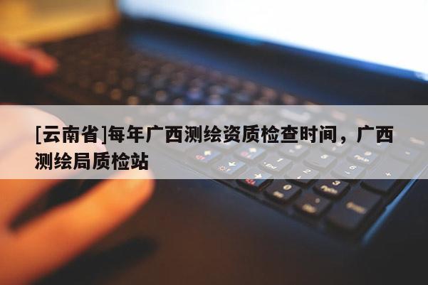 [云南省]每年廣西測(cè)繪資質(zhì)檢查時(shí)間，廣西測(cè)繪局質(zhì)檢站