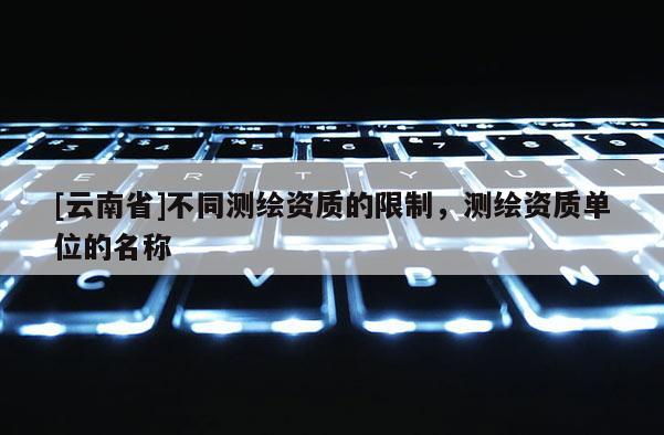 [云南省]不同測繪資質(zhì)的限制，測繪資質(zhì)單位的名稱