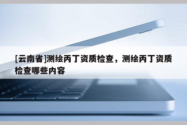 [云南省]測繪丙丁資質(zhì)檢查，測繪丙丁資質(zhì)檢查哪些內(nèi)容