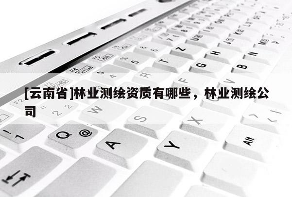 [云南省]林業(yè)測繪資質(zhì)有哪些，林業(yè)測繪公司