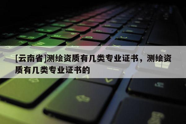 [云南省]測繪資質(zhì)有幾類專業(yè)證書，測繪資質(zhì)有幾類專業(yè)證書的