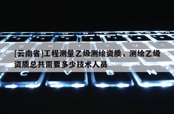 [云南省]工程測量乙級測繪資質(zhì)，測繪乙級資質(zhì)總共需要多少技術(shù)人員