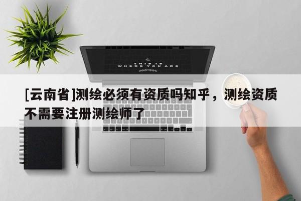 [云南省]測繪必須有資質(zhì)嗎知乎，測繪資質(zhì)不需要注冊測繪師了