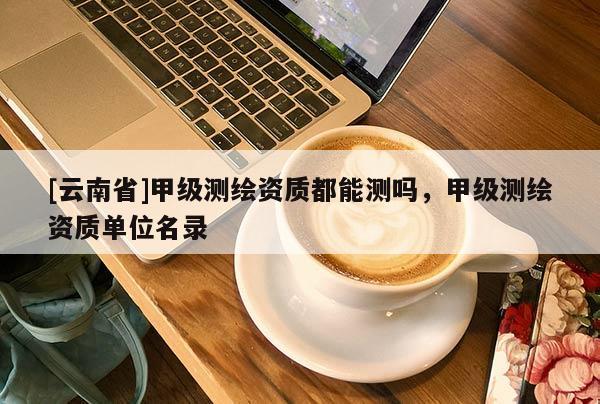 [云南省]甲級(jí)測(cè)繪資質(zhì)都能測(cè)嗎，甲級(jí)測(cè)繪資質(zhì)單位名錄