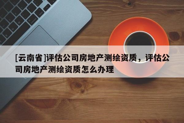 [云南省]評估公司房地產(chǎn)測繪資質(zhì)，評估公司房地產(chǎn)測繪資質(zhì)怎么辦理