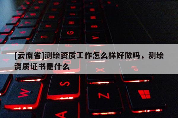 [云南省]測(cè)繪資質(zhì)工作怎么樣好做嗎，測(cè)繪資質(zhì)證書是什么