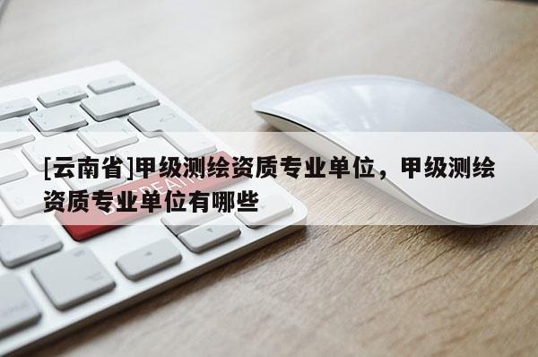 [云南省]甲級測繪資質專業(yè)單位，甲級測繪資質專業(yè)單位有哪些