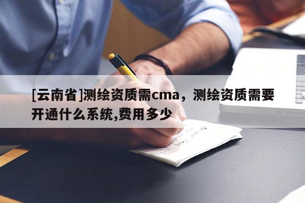 [云南省]測(cè)繪資質(zhì)需cma，測(cè)繪資質(zhì)需要開(kāi)通什么系統(tǒng),費(fèi)用多少