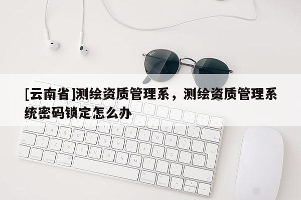 [云南省]測繪資質管理系，測繪資質管理系統(tǒng)密碼鎖定怎么辦