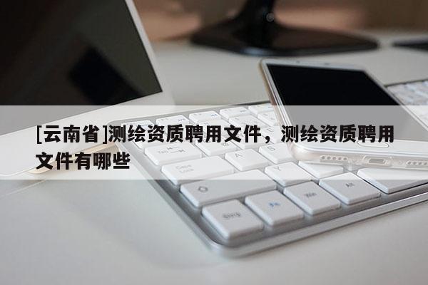 [云南省]測(cè)繪資質(zhì)聘用文件，測(cè)繪資質(zhì)聘用文件有哪些