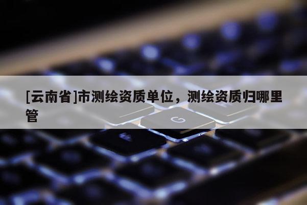 [云南省]市測(cè)繪資質(zhì)單位，測(cè)繪資質(zhì)歸哪里管