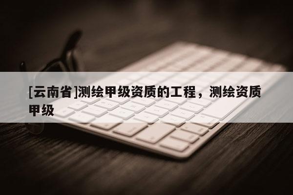 [云南省]測繪甲級資質的工程，測繪資質 甲級