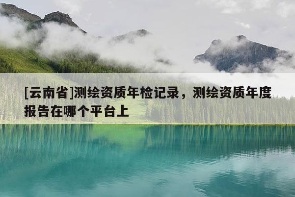 [云南省]測繪資質(zhì)年檢記錄，測繪資質(zhì)年度報告在哪個平臺上