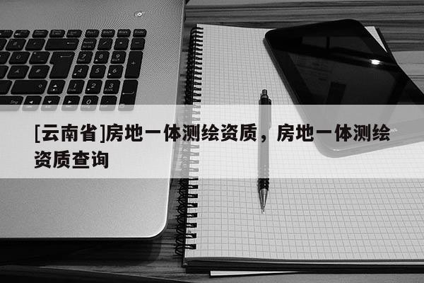 [云南省]房地一體測繪資質(zhì)，房地一體測繪資質(zhì)查詢