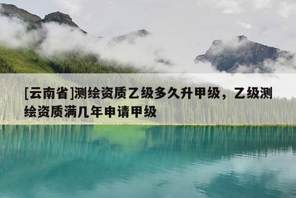 [云南省]測繪資質(zhì)乙級多久升甲級，乙級測繪資質(zhì)滿幾年申請甲級