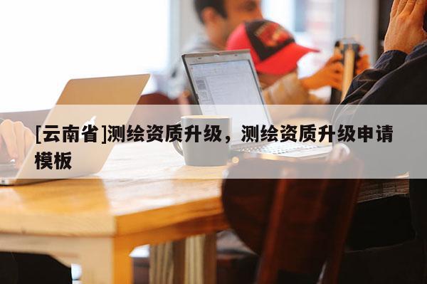 [云南省]測繪資質(zhì)升級，測繪資質(zhì)升級申請模板