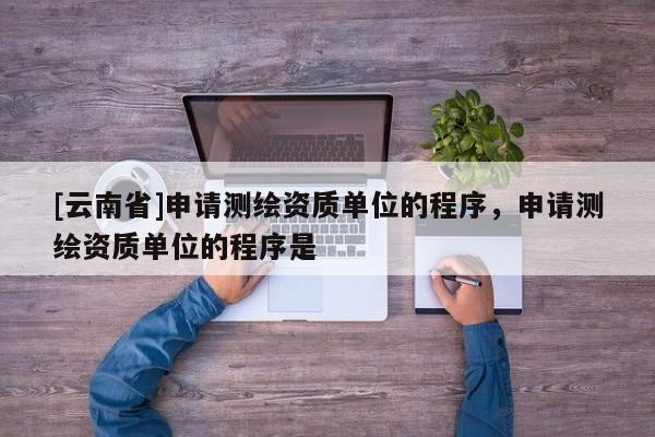 [云南省]申請測繪資質(zhì)單位的程序，申請測繪資質(zhì)單位的程序是