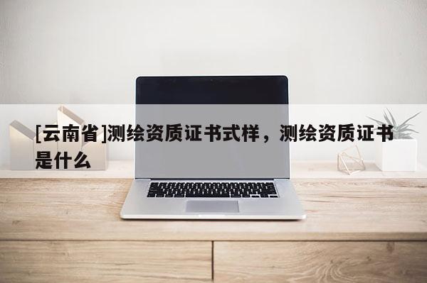 [云南省]測繪資質(zhì)證書式樣，測繪資質(zhì)證書是什么