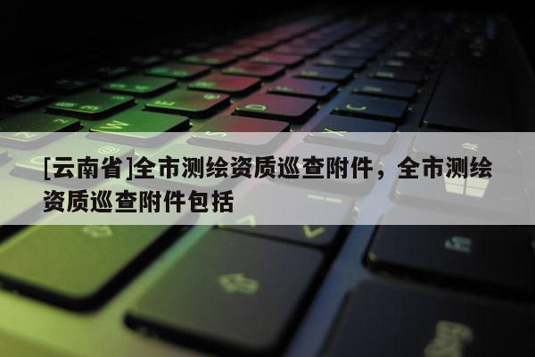 [云南省]全市測(cè)繪資質(zhì)巡查附件，全市測(cè)繪資質(zhì)巡查附件包括