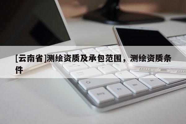 [云南省]測(cè)繪資質(zhì)及承包范圍，測(cè)繪資質(zhì)條件