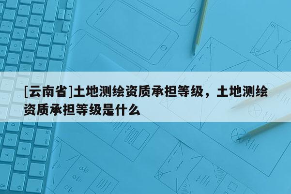[云南省]土地測繪資質(zhì)承擔(dān)等級，土地測繪資質(zhì)承擔(dān)等級是什么