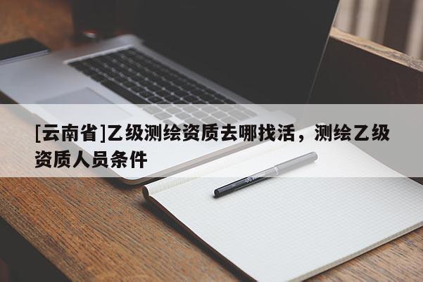 [云南省]乙級測繪資質(zhì)去哪找活，測繪乙級資質(zhì)人員條件