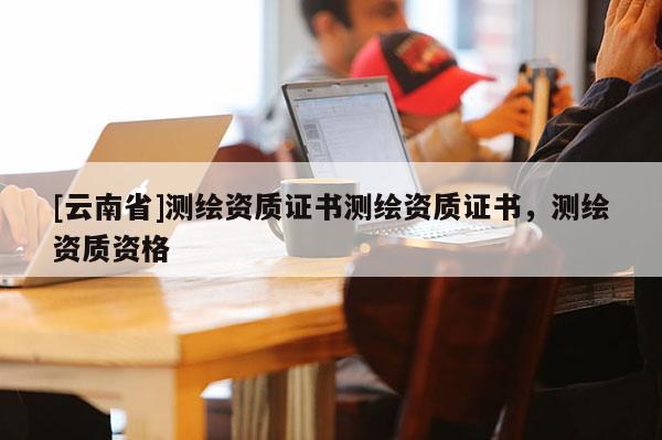[云南省]測(cè)繪資質(zhì)證書測(cè)繪資質(zhì)證書，測(cè)繪資質(zhì)資格