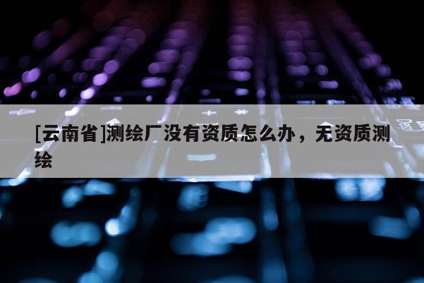 [云南省]測(cè)繪廠沒(méi)有資質(zhì)怎么辦，無(wú)資質(zhì)測(cè)繪