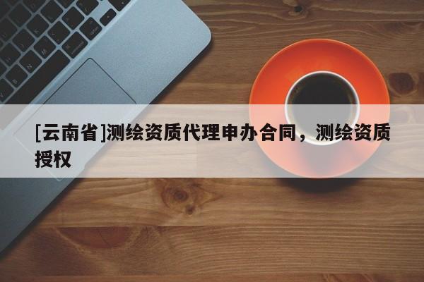 [云南省]測(cè)繪資質(zhì)代理申辦合同，測(cè)繪資質(zhì)授權(quán)