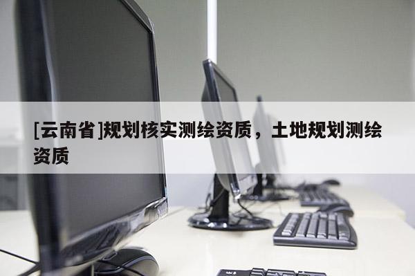 [云南省]規(guī)劃核實測繪資質(zhì)，土地規(guī)劃測繪資質(zhì)