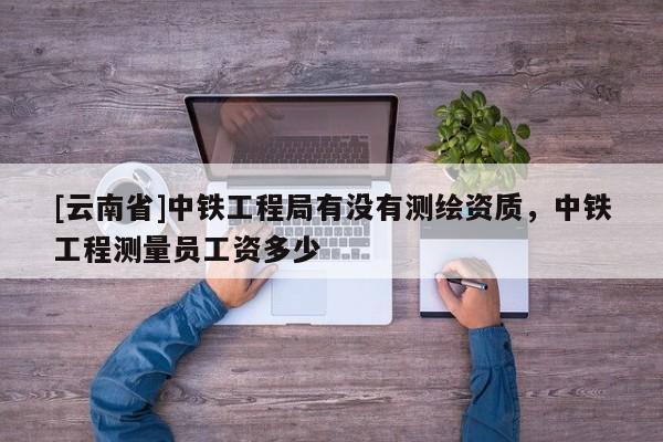 [云南省]中鐵工程局有沒(méi)有測(cè)繪資質(zhì)，中鐵工程測(cè)量員工資多少