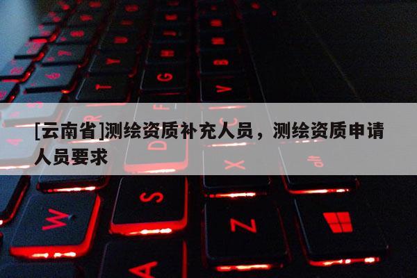 [云南省]測(cè)繪資質(zhì)補(bǔ)充人員，測(cè)繪資質(zhì)申請(qǐng)人員要求