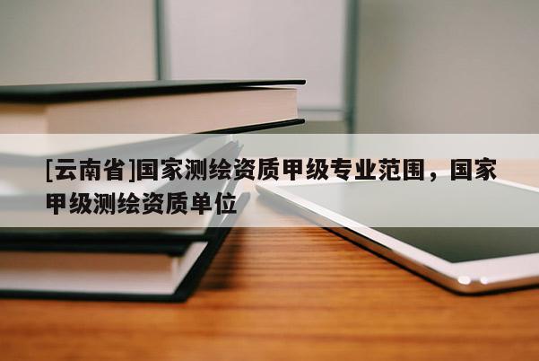 [云南省]國家測繪資質(zhì)甲級專業(yè)范圍，國家甲級測繪資質(zhì)單位