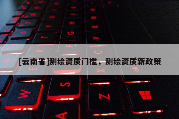[云南省]測繪資質(zhì)門檻，測繪資質(zhì)新政策