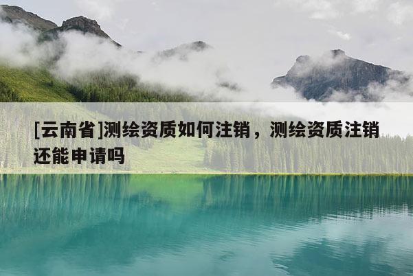 [云南省]測繪資質(zhì)如何注銷，測繪資質(zhì)注銷還能申請嗎