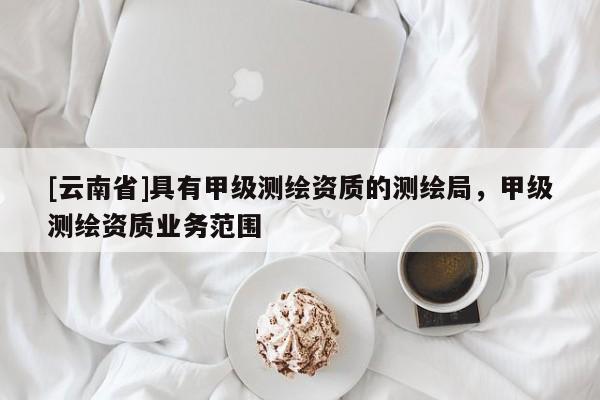 [云南省]具有甲級(jí)測(cè)繪資質(zhì)的測(cè)繪局，甲級(jí)測(cè)繪資質(zhì)業(yè)務(wù)范圍