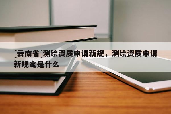 [云南省]測繪資質(zhì)申請(qǐng)新規(guī)，測繪資質(zhì)申請(qǐng)新規(guī)定是什么