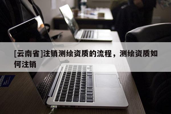 [云南省]注銷測(cè)繪資質(zhì)的流程，測(cè)繪資質(zhì)如何注銷