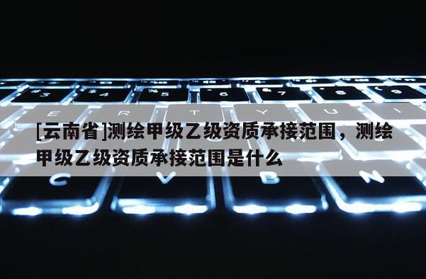 [云南省]測(cè)繪甲級(jí)乙級(jí)資質(zhì)承接范圍，測(cè)繪甲級(jí)乙級(jí)資質(zhì)承接范圍是什么