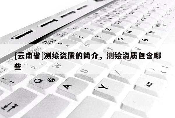 [云南省]測(cè)繪資質(zhì)的簡(jiǎn)介，測(cè)繪資質(zhì)包含哪些
