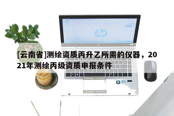 [云南省]測繪資質(zhì)丙升乙所需的儀器，2021年測繪丙級資質(zhì)申報條件