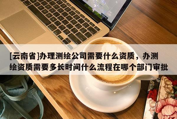 [云南省]辦理測(cè)繪公司需要什么資質(zhì)，辦測(cè)繪資質(zhì)需要多長(zhǎng)時(shí)間什么流程在哪個(gè)部門(mén)審批