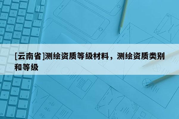 [云南省]測繪資質(zhì)等級材料，測繪資質(zhì)類別和等級