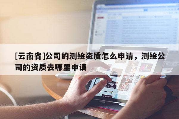 [云南省]公司的測繪資質(zhì)怎么申請，測繪公司的資質(zhì)去哪里申請